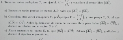 Toma un vector cualquiera V, por ejemplo U=beginpmatrix 1 2endpmatrix y considera el vector libre [vector OU]. 
a) Encuentra varias parejas de puntos A, B, tales que |vector AB|=|vector OU|. 
b) Considera otro vector cualquiera V, por ejemplo V=beginpmatrix -2 3endpmatrix , y una pareja C, D, tal que
|vector CD|=|vector OV|. Aplica la definición de suma de vectores libres para hallar |vector AB|+|vector CD|, y 
discute su relación con el vector U+V_
c) Ahora encuentra un punto E, tal que |vector BE|=|vector CD|. Calcula |vector AB|+|vector BE| |, graficalos, y 
discute el significado geométrico.