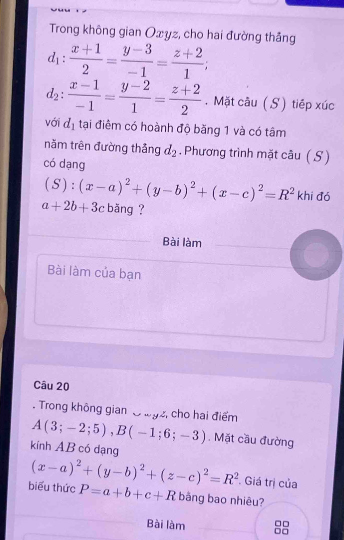 Trong không gian Oxyz, cho hai đường thẳng
d_1: (x+1)/2 = (y-3)/-1 = (z+2)/1 ;
d_2: (x-1)/-1 = (y-2)/1 = (z+2)/2 . Mặt câu ( S) tiếp xúc 
với d_1 tại điểm có hoành độ băng 1 và có tâm 
năm trên đường thảng d_2. Phương trình mặt cầu ( S) 
có dạng
(S):(x-a)^2+(y-b)^2+(x-c)^2=R^2 khi đó
a+2b+3c băng ? 
Bài làm 
Bài làm của bạn 
Câu 20 
. Trong không gian O wgz, cho hai điểm
A(3;-2;5), B(-1;6;-3). Mặt cầu đường 
kính AB có dạng
(x-a)^2+(y-b)^2+(z-c)^2=R^2. Giá trị của 
biểu thức P=a+b+c+R bằng bao nhiêu? 
Bài làm
□□