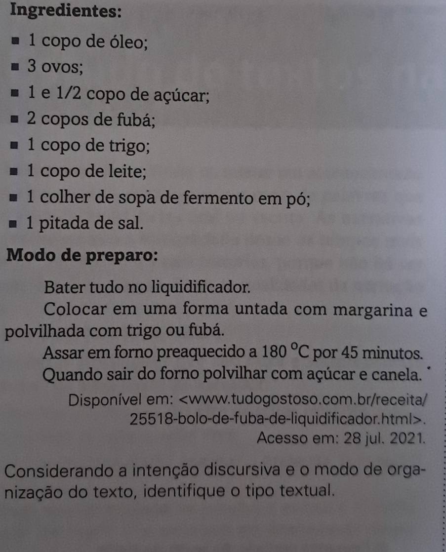 Ingredientes: 
1 copo de óleo;
3 ovos; 
1 e 1/2 copo de açúcar;
2 copos de fubá; 
1 copo de trigo; 
1 copo de leite; 
1 colher de sopa de fermento em pó; 
1 pitada de sal. 
Modo de preparo: 
Bater tudo no liquidificador. 
Colocar em uma forma untada com margarina e 
polvilhada com trigo ou fubá. 
Assar em forno preaquecido a 180°C por 45 minutos. 
Quando sair do forno polvilhar com açúcar e canela. 
Disponível em:. 
Acesso em: 28 jul. 2021. 
Considerando a intenção discursiva e o modo de orga- 
nização do texto, identifique o tipo textual.