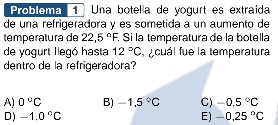 Problema 1 ) Una botella de yogurt es extraída
de una refrigeradora y es sometida a un aumento de
temperatura de 22,5°F. : Si la temperatura de la botella
de yogurt llegó hasta 12°C , ¿cuál fue la temperatura
dentro de la refrigeradora?
A) 0°C B) -1,5°C C) -0,5°C
D) -1,0°C E) -0,25°C