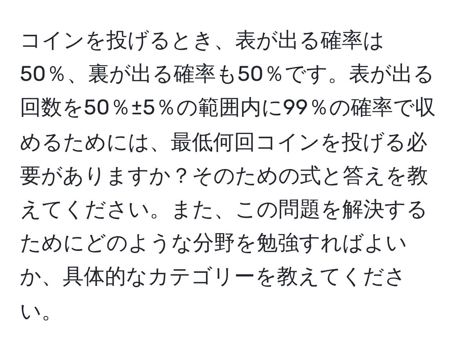 コインを投げるとき、表が出る確率は50％、裏が出る確率も50％です。表が出る回数を50％±5％の範囲内に99％の確率で収めるためには、最低何回コインを投げる必要がありますか？そのための式と答えを教えてください。また、この問題を解決するためにどのような分野を勉強すればよいか、具体的なカテゴリーを教えてください。