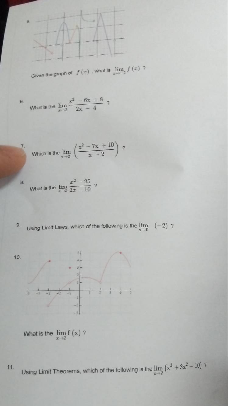 Given the graph of f(x) , what is limlimits _xto -2f(x) ? 
6. 
What is the limlimits _xto 2 (x^2-6x+8)/2x-4  ? 
7. 
Which is the limlimits _xto 2( (x^2-7x+10)/x-2 ) 1 
8. 
What is the limlimits _xto 5 (x^2-25)/2x-10  ? 
9. 
Using Limit Laws, which of the following is the limlimits _xto 0(-2) ? 
10. 
What is the limlimits _xto 2f(x) ? 
11. Using Limit Theorems, which of the following is the limlimits _xto 2(x^3+3x^2-10) ？