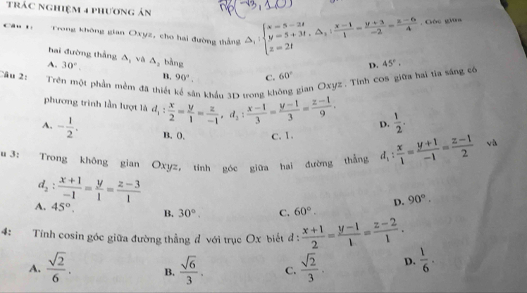 trác nghiệm 4 phương ản
Câu t: Trong không gian Oxyz, cho hai đường thắng △ _1:beginarrayl x=5-2t y=5+3t,△ _3: (x-1)/1 = (y+3)/-2 = (z-6)/4  z=2tendarray. , Góc giữa
hai đường thẳng
A. 30°. △ _1 và △ _2 bàng 45°.
D.
B. 90°. C. 60°
Câu 2: Trên một phần mềm đã thiết ân khẩu 3D trong kh gian Oxyz . Tính cos giữa hai tia sáng có
phương trình lần lượt là d_1: x/2 = y/1 = z/-1 ,d_2: (x-1)/3 = (y-1)/3 = (z-1)/9 . D.  1/2 .
A. - 1/2 . B. 0.
C.1.
u 3: Trong không gian Oxyz, tính góc giữa hai đường thẳng d_1: x/1 = (y+1)/-1 = (z-1)/2 
và
d_2: (x+1)/-1 = y/1 = (z-3)/1 
D. 90°.
A. 45°. C. 60°.
B. 30°.
4: Tính cosin góc giữa đường thẳng đ với trục Ox biết đ :  (x+1)/2 = (y-1)/1 = (z-2)/1 .
A.  sqrt(2)/6 .  sqrt(6)/3 . C.  sqrt(2)/3 .
D.  1/6 .
B.