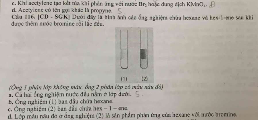 c. Khí acetylene tạo kết tủa khi phản ứng với nước Br_2 hoặc dung dịch KMnO_4.
d. Acetylene có tên gọi khác là propyne.
Câu 116. [CD - SGK] Dưới đây là hình ảnh các ống nghiệm chứa hexane và hex -1 -ene sau khi
được thêm nước bromine rồi lắc đều.
(Ông 1 phận lớp không màu, ống 2 phân lớp có màu nâu đỏ)
a. Cả hai ống nghiệm nước đều nằm ở lớp dưới.
b. Ông nghiệm (1) ban đầu chứa hexane.
c. Ông nghiệm (2) ban đầu chứa hex − 1 - ene.
d. Lớp màu nâu đỏ ở ổng nghiệm (2) là sản phầm phản ứng của hexane với nước bromine.