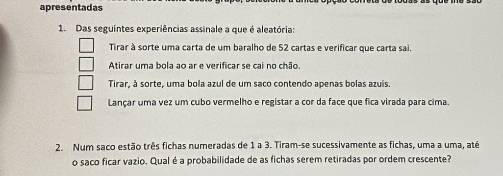 apresentadas
1. Das seguintes experiências assinale a que é aleatória:
Tirar à sorte uma carta de um baralho de 52 cartas e verificar que carta sai.
Atirar uma bola ao ar e verificar se cai no chão.
Tirar, à sorte, uma bola azul de um saco contendo apenas bolas azuis.
Lançar uma vez um cubo vermelho e registar a cor da face que fica virada para cima.
2. Num saco estão três fichas numeradas de 1 a 3. Tiram-se sucessivamente as fichas, uma a uma, até
o saco ficar vazio. Qual é a probabilidade de as fichas serem retiradas por ordem crescente?