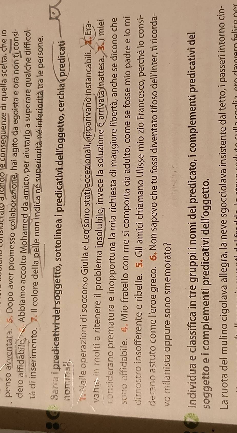 consiuerató a fondó le conseguenze di quella scelta, che io 
penso avventata. S. Dopo aver promesso collaborazione, hai agito da egoista e ora non ti consi- 
dero affidabile, Abbiamo accolto Mohamed da amico, per aiutarlo a superare qualche difficol- 
tà di inserimento. 7. Il colore della pelle non indica né superiorità né inferiorità tra le persone. 
Sarra i predicativi del soggetto, sottolinea i predicativi dell’oggetto, cerchia í predicati 
nominali. 
1. Nelle operazioni di soccorso Giulia e Leo sono stati eccezionali, apparivano instancabili. 2. Era- 
vamo in molti a ritenere il problema insolubile, invece la soluzione é arrivata inattesa. 3. I miei 
considerano prematura e inopportuna la mia richiesta di maggiore libertà, anche se dicono che 
sono affidabile. 4. Mio fratello con me si comporta da adulto, come se fosse mio padre e io mi 
dimostro insofferente e ribelle. 5. Gli amici chiamano Ulisse mio zio Francesco, perché lo consi- 
derano astuto come l’eroe greco. 6. Non sapevo che tu fossi diventato tifoso dell’Inter, ti ricorda- 
vo milanista oppure sono smemorato? 
individua e classifica in tre gruppi i nomi del predicato, i complementi predicativi del 
soggetto e i complementi predicativi dell’oggetto. 
La ruota del mulino cigolava allegra, la neve sgocciolava insistente dal tetto, i passeri intorno cin-