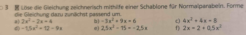 Löse die Gleichung zeichnerisch mithilfe einer Schablone für Normalparabeln. Forme 
die Gleichung dazu zunächst passend um. 
a) 2x^2-2x=4 b) -3x^2+9x=6 c) 4x^2+4x=8
d) -1,5x^2=12-9x e) 2,5x^2-15=-2,5x f) 2x=2+0,5x^2