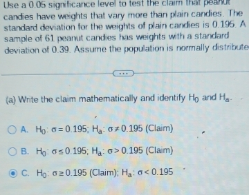 Use a 0.05 significance level to test the claim that peanut
candies have weights that vary more than plain candies. The
standard deviation for the weights of plain candies is 0.195. A
sample of 61 peanut candies has weights with a standard
deviation of 0.39. Assume the population is normally distribute
(a) Write the claim mathematically and identify H_0 and H_a.
A. H_0 : sigma =0.195; H_a:sigma != 0.195 (Claim)
B. H_0:sigma ≤ 0.195; H_a:sigma >0.195 (Claim)
C. H_0:sigma ≥ 0.195 (Claim); H_a:sigma <0.195