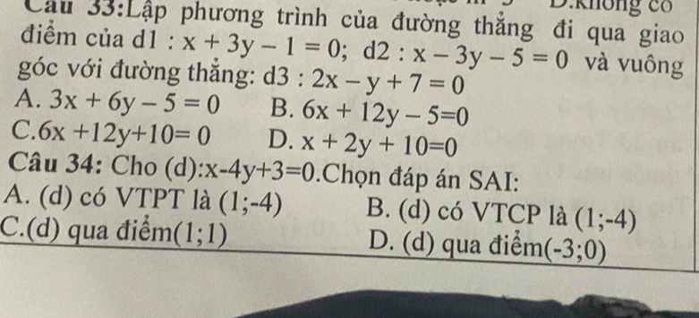 không có
Cầu 33:Lập phương trình của đường thắng đi qua giao
điểm của d1 : x+3y-1=0; d2:x-3y-5=0 và vuông
góc với đường thẳng: : d3 : 2x-y+7=0
A. 3x+6y-5=0 B. 6x+12y-5=0
C. 6x+12y+10=0 D. x+2y+10=0
Câu 34: Cho (d): x-4y+3=0 Chọn đáp án SAI:
A. (d) có VTPT là (1;-4) B. (d) có VTCP là (1;-4)
C.(d) qua điểm (1;1) D. (d) qua điểm (-3;0)