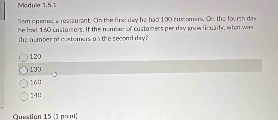 Module 1.5.1
Sam opened a restaurant. On the first day he had 100 customers. On the fourth day
he had 160 customers. If the number of customers per day grew linearly, what was
the number of customers on the second day?
120
130
160
140
Question 15 (1 point)