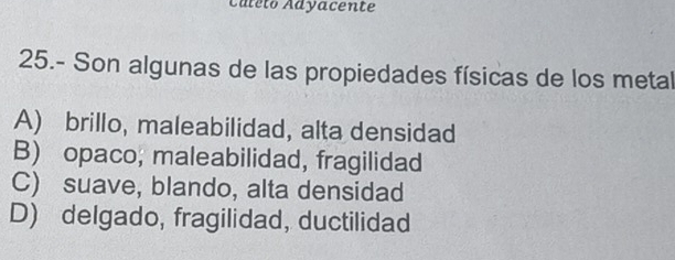 Cateto Adyacente
25.- Son algunas de las propiedades físicas de los metal
A) brillo, maleabilidad, alta densidad
B) opaco; maleabilidad, fragilidad
C) suave, blando, alta densidad
D) delgado, fragilidad, ductilidad