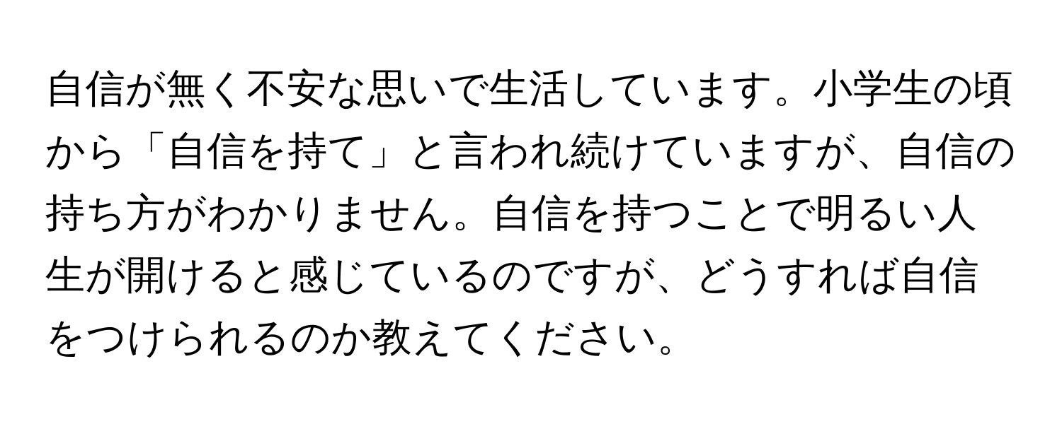 自信が無く不安な思いで生活しています。小学生の頃から「自信を持て」と言われ続けていますが、自信の持ち方がわかりません。自信を持つことで明るい人生が開けると感じているのですが、どうすれば自信をつけられるのか教えてください。