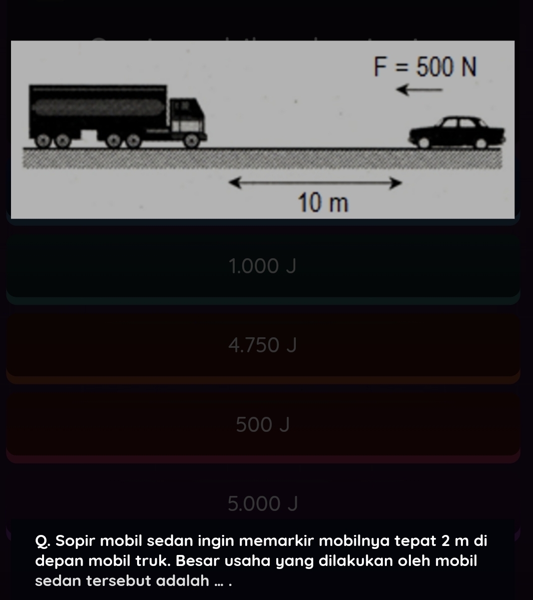 F=500N
1.000 J
4.750 J
500 J
5.000 J
Q. Sopir mobil sedan ingin memarkir mobilnya tepat 2 m di
depan mobil truk. Besar usaha yang dilakukan oleh mobil
sedan tersebut adalah ... .