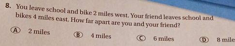 You leave school and bike 2 miles west. Your friend leaves school and
bikes 4 miles east. How far apart are you and your friend?
A 2 miles B 4 miles 6 miles D 8 mile