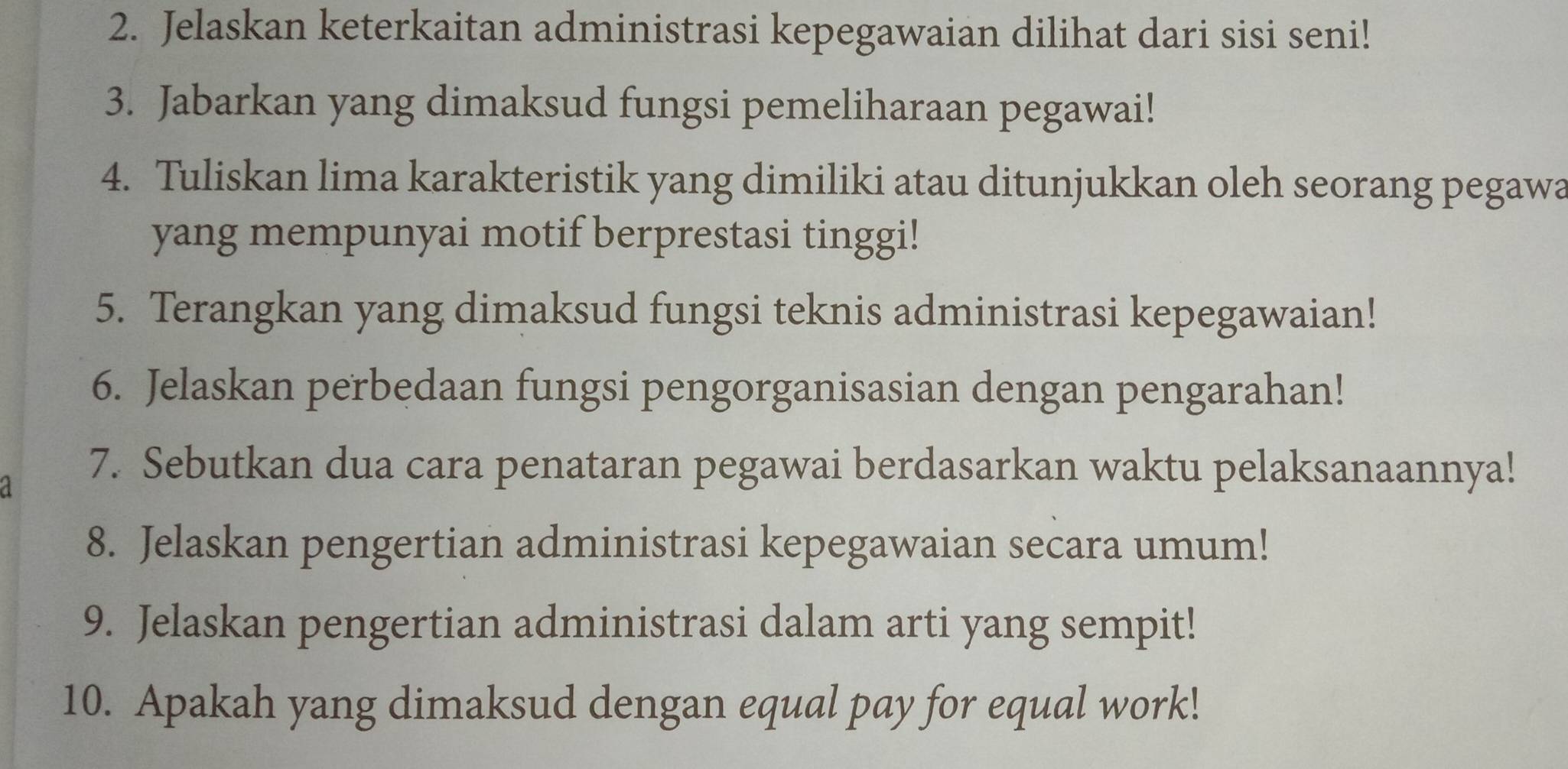 Jelaskan keterkaitan administrasi kepegawaian dilihat dari sisi seni! 
3. Jabarkan yang dimaksud fungsi pemeliharaan pegawai! 
4. Tuliskan lima karakteristik yang dimiliki atau ditunjukkan oleh seorang pegawa 
yang mempunyai motif berprestasi tinggi! 
5. Terangkan yang dimaksud fungsi teknis administrasi kepegawaian! 
6. Jelaskan perbedaan fungsi pengorganisasian dengan pengarahan! 
7. Sebutkan dua cara penataran pegawai berdasarkan waktu pelaksanaannya! 
8. Jelaskan pengertian administrasi kepegawaian secara umum! 
9. Jelaskan pengertian administrasi dalam arti yang sempit! 
10. Apakah yang dimaksud dengan equal pay for equal work!