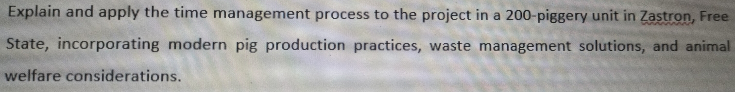 Explain and apply the time management process to the project in a 200 -piggery unit in Zastron, Free 
State, incorporating modern pig production practices, waste management solutions, and animal 
welfare considerations.