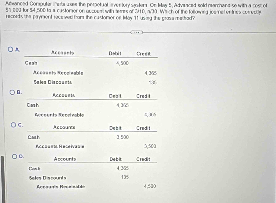 Advanced Computer Parts uses the perpetual inventory system. On May 5, Advanced sold merchandise with a cost of
$1,000 for $4,500 to a customer on account with terms of 3/10, n/30 Which of the following journal entries correctly
records the payment received from the customer on May 11 using the gross method?
A. Accounts Debit Credit
Cash 4,500
Accounts Receivable 4,365
Sales Discounts 135
B. Accounts Debit Credit
Cash 4,365
Accounts Receivable 4,365
C. Accounts Debit Credit
Cash 3,500
Accounts Receivable 3,500
D. Accounts Debit Credit
Cash 4,365
Sales Discounts 135
Accounts Receivable 4,500