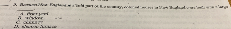 Because New England is a cold part of the country, colonial houses in New England were built with a large
_.
A. front yard
B. window
C. chimney
D. electric furnace