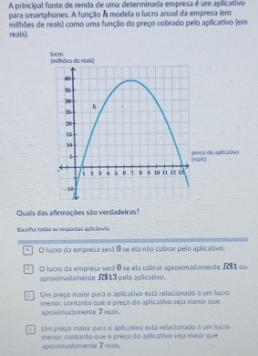 A principal fonte de renda de uma determinada empresa é um aplicativo
para smartphones. A função A modela o lucro anual da empresa (em
milhões de reais) como uma função do preço cobrado pelo aplicativo (em
reals).
Quais das afirmações são verdadeiras?
Escolha sodas as respostas aplicáveis
[A] O lucro da empresa será 0 se ela não cobrar pelo aplicativo.
O lucro da empresa será é se ela cobrar aproximadamente AS1 ou
aproximadamente R$13 pelo aplicativo.
] Um preço maior para o aplicativo está relacionado a um lucro
aproximadamente 7 reals. menor, contanto que o preço do aplicativo seja menor que
Um preço maior para o aplicativo está relacionado a um lucro
aproximadamente 7 reais. menor, contanto que o preco do aplicativo sesa mdior que