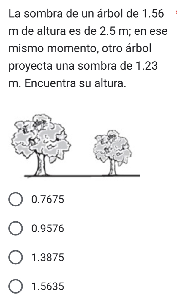 La sombra de un árbol de 1.56
m de altura es de 2.5 m; en ese
mismo momento, otro árbol
proyecta una sombra de 1.23
m. Encuentra su altura.
0.7675
0.9576
1.3875
1.5635