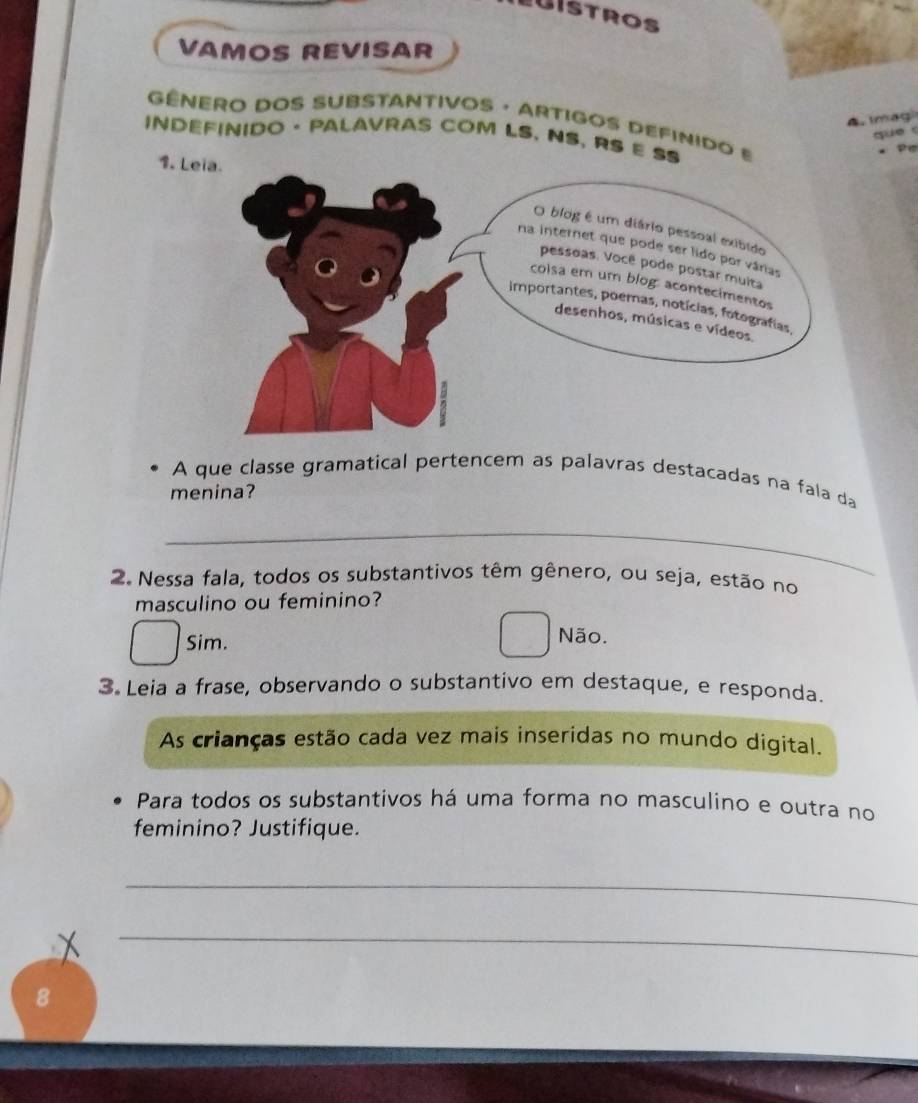 UISTROS
VAMOS REVISAR
A. Imag
GÊNERO DOS SUBSTANTIVOS · ARTIGOS DEFINIDO E 
que 
INDEFINIDO · PALAVRAS COM LS. NS, RS E SS
1. L
A que classe gramatical pertencem as palavras destacadas na fala da
menina?
_
2. Nessa fala, todos os substantivos têm gênero, ou seja, estão no
masculino ou feminino?
Sim.
Não.
3 Leia a frase, observando o substantivo em destaque, e responda.
As crianças estão cada vez mais inseridas no mundo digital.
Para todos os substantivos há uma forma no masculino e outra no
feminino? Justifique.
_
_
8