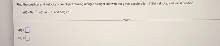 Find the position and velocity of an object moving along a straight line with the given acceleration, initial velocity, and initial position.
a(t)=9e^(-t), v(0)=-9 , and s(0)=13
v(t)=□
s(t)=□