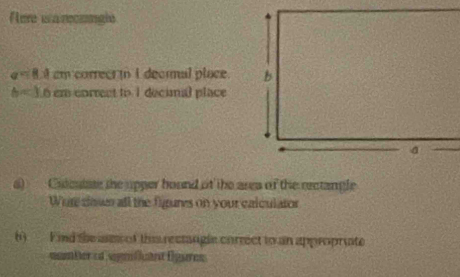 Aere i a recmngle
a=8.4 em correer i I decral place.
b=3.6 em correct to 1 decimal place 
a) Cidcutate the upper hound of the area of the rectangle 
Whre soss all the figures on your calculator 
() F nd the mm of ths rectangle correct to an approprate 
nomberod sgnifant figures