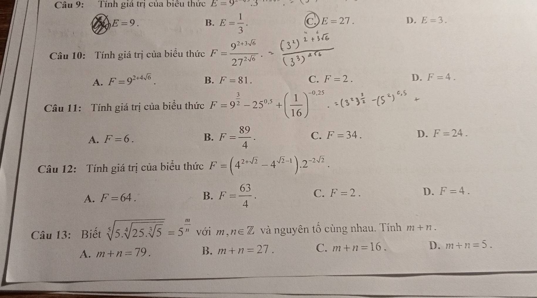 Tính giá trị của biêu thức E=9^-
E=9.
B. E= 1/3 .
C E=27.
D. E=3. 
Câu 10: Tính giá trị của biểu thức F= (9^(2+3sqrt(6)))/27^(2sqrt(6)) .
A. F=9^(2+4sqrt(6)). B. F=81. C. F=2.
D. F=4. 
Câu 11: Tính giá trị của biểu thức F=9^(frac 3)2-25^(0.5)+( 1/16 )^-0.25.
A. F=6.
B. F= 89/4 .
C. F=34. D. F=24. 
Câu 12: Tính giá trị của biểu thức F=(4^(2+sqrt(2))-4^(sqrt(2)-1)).2^(-2sqrt(2)).
A. F=64.
B. F= 63/4 .
C. F=2. D. F=4. 
Câu 13: Biết sqrt[5](5.sqrt [4]25.sqrt [3]5)=5^(frac m)n với m,n∈ Z và nguyên tổ cùng nhau. Tính m+n.
A. m+n=79. B. m+n=27. C. m+n=16. D. m+n=5.