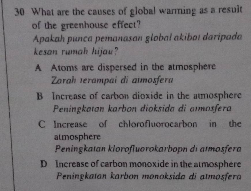 What are the causes of global warming as a result
of the greenhouse effect?
Apakah punca pemanasan global akibat daripada
kesan rumah hijau?
A Atoms are dispersed in the atmosphere
Zarah ıerampai di aïmosfera
B Increase of carbon dioxide in the atmosphere
Peningkaıan karbon dioksida di aïmosfera
C Increase of chlorofluorocarbon in the
atmosphere
Peningkatan klorofluorokarbopn di atmosfera
D Increase of carbon monoxide in the atmosphere
Peningkatan karbon monoksida di atmosfera