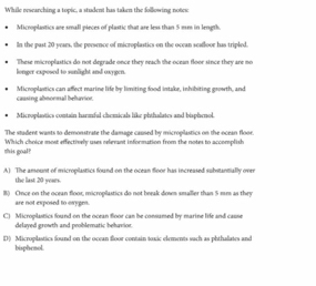 While researching a topic, a student has taken the following notes
Microplastics are small pieces of plastic that are less than 5 mm in length.
In the past 20 years, the presence of microplastics on the ocean seafloor has tripled.
longer exposed to sunlight and oxygen. These microplastics do not degrade once they neach the ocean floor since they are no
causing abnormal behavior. Microplastics can affect marine life by limiting food intake, inhibiting growth, and
Microplastics contain harmful chemicals like phthalates and bisphenol.
The stadent wasts to demonstrate the damage caused by microplastics on the ocean flooe 
this goal? Which choice most effectively uses relevant information from the notes to accomplish
A) The ansount of microplastics found on the ocean floor has increased substantially oves
the last 20 years.
B) Ornce on the ocean floor, microplastics do not break down smaller than 5 mm as they
are not exposed to orygen.
C) Microplastics found on the ocean floor can be consumed by marine life and cause
delayed growth and problematic behavior.
D) Micropilastics found on the ocean floor contain toxic elements such as phthaliates and
bisphenol.