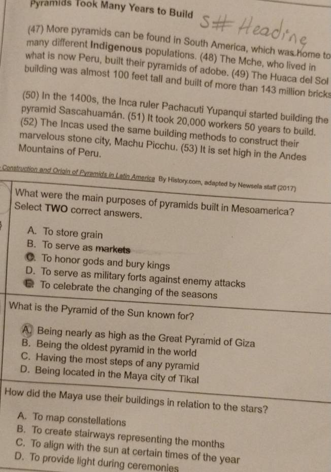 Pyramids Took Many Years to Build
(47) More pyramids can be found in South America, which was home to
many different Indigenous populations. (48) The Mche, who lived in
what is now Peru, built their pyramids of adobe. (49) The Huaca del Sol
building was almost 100 feet tall and built of more than 143 million brick
(50) In the 1400s, the Inca ruler Pachacuti Yupanqui started building the
pyramid Sascahuamán. (51) It took 20,000 workers 50 years to build.
(52) The Incas used the same building methods to construct their
marvelous stone city, Machu Picchu. (53) It is set high in the Andes
Mountains of Peru.
Construction and Origín of Pyramids in Latin America By History.com, adapted by Newsela staff (2017)
What were the main purposes of pyramids built in Mesoamerica?
Select TWO correct answers.
A. To store grain
B. To serve as markets
O. To honor gods and bury kings
D. To serve as military forts against enemy attacks
E. To celebrate the changing of the seasons
What is the Pyramid of the Sun known for?
A. Being nearly as high as the Great Pyramid of Giza
B. Being the oldest pyramid in the world
C. Having the most steps of any pyramid
D. Being located in the Maya city of Tikal
How did the Maya use their buildings in relation to the stars?
A. To map constellations
B. To create stairways representing the months
C. To align with the sun at certain times of the year
D. To provide light during ceremonies