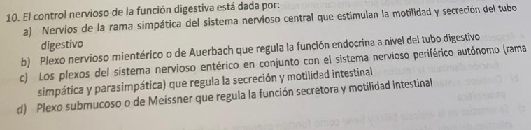 El control nervioso de la función digestiva está dada por:
a) Nervios de la rama simpática del sistema nervioso central que estimulan la motilidad y secreción del tubo
digestivo
b) Plexo nervioso mientérico o de Auerbach que regula la función endocrina a nivel del tubo digestivo
c) Los plexos del sistema nervioso entérico en conjunto con el sistema nervioso periférico autónomo (rama
simpática y parasimpática) que regula la secreción y motilidad intestinal
d) Plexo submucoso o de Meissner que regula la función secretora y motilidad intestinal