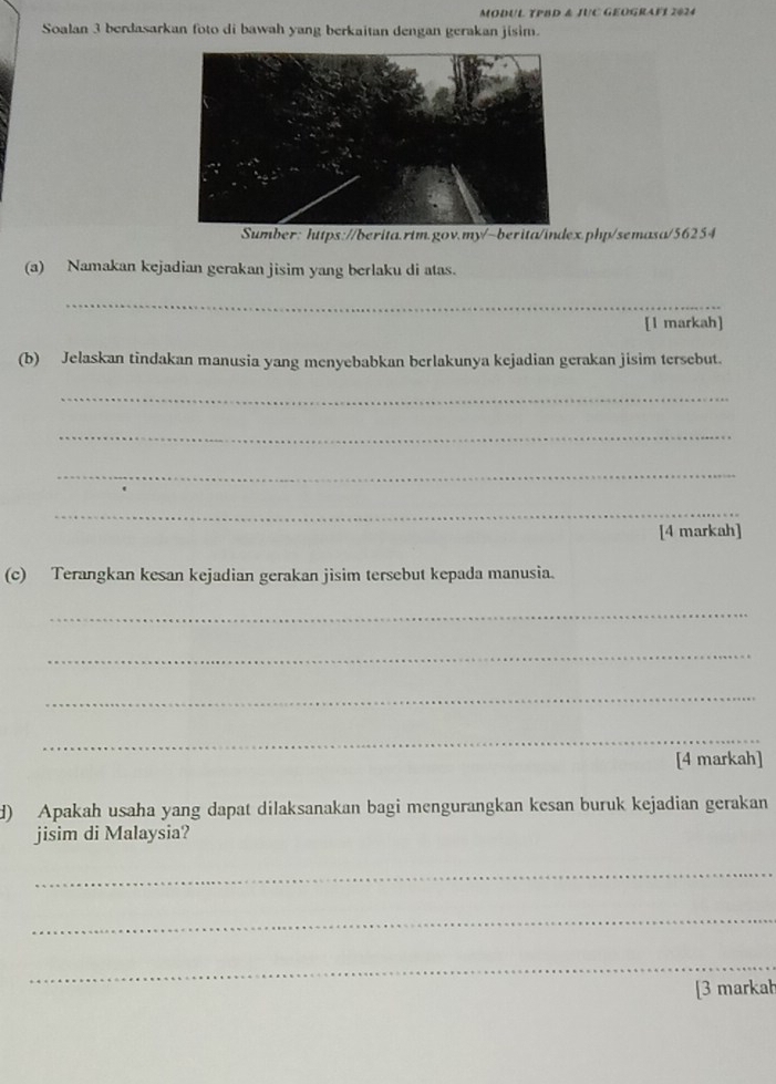 MODUL TPBD & JUC GEOGRAFI 2024 
Soalan 3 berdasarkan foto di bawah yang berkaitan dengan gerakan jisim. 
Sumber: https://berita.rtm.gov.my/~berita/index.php/semasa/56254 
(a) Namakan kejadian gerakan jisim yang berlaku di atas. 
_ 
[l markah] 
(b) Jelaskan tindakan manusia yang menyebabkan berlakunya kejadian gerakan jisim tersebut. 
_ 
_ 
_ 
_ 
[4 markah] 
(c) Terangkan kesan kejadian gerakan jisim tersebut kepada manusia. 
_ 
_ 
_ 
_ 
[4 markah] 
d) Apakah usaha yang dapat dilaksanakan bagi mengurangkan kesan buruk kejadian gerakan 
jisim di Malaysia? 
_ 
_ 
_ 
[3 markal