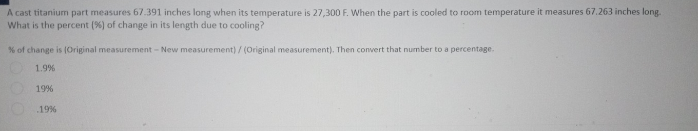 A cast titanium part measures 67.391 inches long when its temperature is 27,300 F. When the part is cooled to room temperature it measures 67.263 inches long.
What is the percent (%) of change in its length due to cooling?
% of change is (Original measurement - New measurement) / (Original measurement). Then convert that number to a percentage.
1.9%
19% . 19%