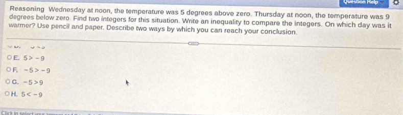 Question Help
Reasoning Wednesday at noon, the temperature was 5 degrees above zero. Thursday at noon, the temperature was 9
degrees below zero. Find two integers for this situation. Write an inequality to compare the integers. On which day was it
warmer? Use pencil and paper. Describe two ways by which you can reach your conclusion.
270
E. 5>-9
F, -5>-9
G. -5>9
H. 5