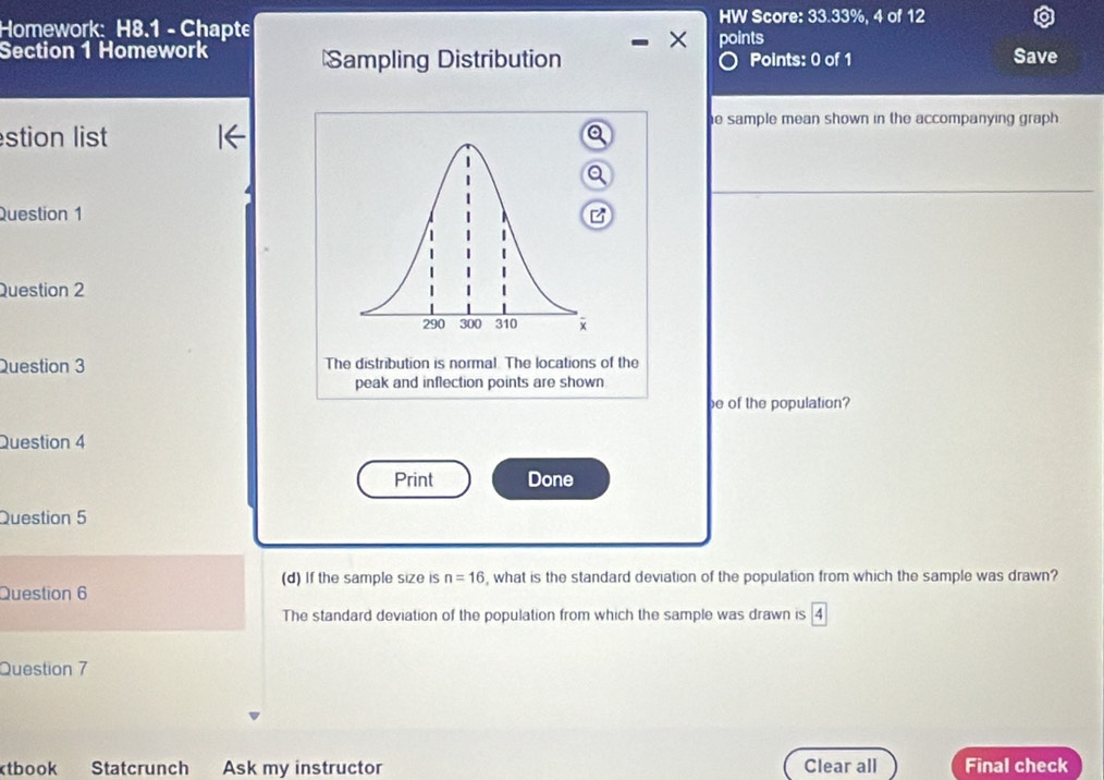 HW Score: 33.33%, 4 of 12 
Homework: H8.1 - Chapte points 
Section 1 Homework Sampling Distribution Points: 0 of 1 Save 
e sample mean shown in the accompanying graph . 
stion list 
Question 1 
Question 2 
Question 3 The distribution is normal. The locations of the 
peak and inflection points are shown 
be of the population? 
Question 4 
Print Done 
Question 5 
(d) If the sample size is n=16 , what is the standard deviation of the population from which the sample was drawn? 
Question 6 
The standard deviation of the population from which the sample was drawn is 
Question 7