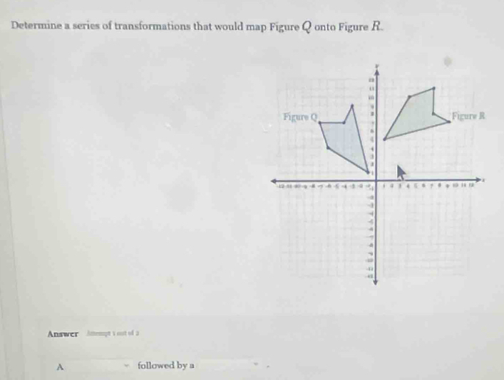 Determine a scries of transformations that would map Figure Q onto Figure R. 
Answer Amempt 's oust of a 
A followed by a