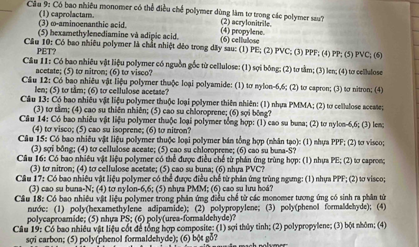 Có bao nhiêu monomer có thể điều chế polymer dùng làm tơ trong các polymer sau?
(1) caprolactam. (2) acrylonitrile.
(3) ω-aminoenanthic acid.
(5) hexamethylenediamine và adipic acid. (4) propylene. (6) cellulose
Câu 10: Có bao nhiêu polymer là chất nhiệt dẻo trong dãy sau: (1) PE; (2) PVC; (3) PPF; (4) PP; (5) PVC; (6)
PET?
Câu 11: Có bao nhiêu vật liệu polymer có nguồn gốc từ cellulose: (1) sợi bông; (2) tơ tằm; (3) len; (4) tơ cellulose
acetate; (5) to nitron; (6) to visco?
Câu 12: Có bao nhiêu vật liệu polymer thuộc loại polyamide: (1) tơ nylon-6,6; (2) tơ capron; (3) tơ nitron; (4)
len; (5) to tầm; (6) to cellulose acetate?
Câu 13: Có bao nhiêu vật liệu polymer thuộc loại polymer thiên nhiên: (1) nhựa PMMA; (2) tơ cellulose aceate;
(3) tơ tằm; (4) cao su thiên nhiên; (5) cao su chloroprene; (6) sợi bông?
Câu 14: Có bao nhiêu vật liệu polymer thuộc loại polymer tổng hợp: (1) cao su buna; (2) tơ nylon-6,6; (3) len;
(4) tσ visco; (5) cao su isoprene; (6) tσ nitron?
Câu 15: Có bao nhiêu vật liệu polymer thuộc loại polymer bán tổng hợp (nhân tạo): (1) nhựa PPF; (2) tơ visco;
(3) sợi bông; (4) tơ cellulose aceate; (5) cao su chloroprene; (6) cao su buna-S?
Câu 16: Có bao nhiêu vật liệu polymer có thể được điều chế từ phản ứng trùng hợp: (1) nhựa PE; (2) tơ capron;
(3) tơ nitron; (4) tσ cellulose acetate; (5) cao su buna; (6) nhựa PVC?
Câu 17: Có bao nhiêu vật liệu polymer có thể được điều chế từ phản ứng trùng ngưng: (1) nhựa PPF; (2) tơ visco;
(3) cao su buna-N; (4) tơ nylon-6,6; (5) nhựa PMM; (6) cao su lưu hoá?
Câu 18: Có bao nhiêu vật liệu polymer trong phản ứng điều chế từ các monomer tương ứng có sinh ra phân tử
nước: (1) poly(hexamethylene adipamide); (2) polypropylene; (3) poly(phenol formaldehyde); (4)
polycaproamide; (5) nhựa PS; (6) poly(urea-formaldehyde)?
Câu 19: Có bao nhiêu vật liệu cốt để tổng hợp composite: (1) sợi thủy tinh; (2) polypropylene; (3) bột nhôm; (4)
sợi carbon; (5) poly(phenol formaldehyde); (6) bột gỗ?
a mach polym er :