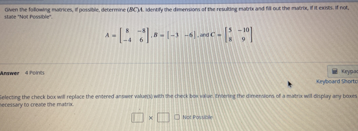 Given the following matrices, if possible, determine (BC) A. identify the dimensions of the resulting matrix and fill out the matrix, if it exists. If not,
state "Not Possible".
A=beginbmatrix 8&-8 -4&6endbmatrix , B=[-3&-6] , and C=beginbmatrix 5&-10 8&9endbmatrix
Answer 4 Points Keypac
Keyboard Shortc
Selecting the check box will replace the entered answer value(s) with the check box value. Entering the dimensions of a matrix will display any boxes
ecessary to create the matrix.
□ * □ Not Possible