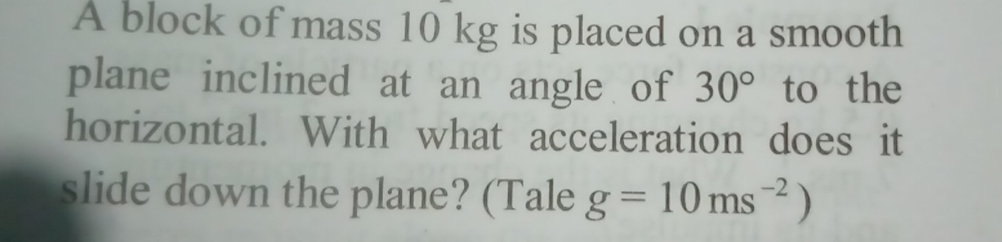 A block of mass 10 kg is placed on a smooth 
plane inclined at an angle of 30° to the 
horizontal. With what acceleration does it 
slide down the plane? (Tale g=10ms^(-2))