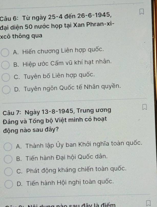 Từ ngày 25-4 đến 26-6 -1945 ).
đại diện 50 nước họp tại Xan Phran-xi-
xcô thông qua
A. Hiến chương Liên hợp quốc.
B. Hiệp ước Cấm vũ khí hạt nhân.
C. Tuyên bố Liên hợp quốc.
D. Tuyên ngôn Quốc tế Nhân quyền.
Câu 7: Ngày 13-8-1945, Trung ương
Đảng và Tổng bộ Việt minh có hoạt
động nào sau đây?
A. Thành lập Ủy ban Khởi nghĩa toàn quốc.
B. Tiến hành Đại hội Quốc dân.
C. Phát động kháng chiến toàn quốc.
D. Tiến hành Hội nghị toàn quốc.
l à o sau đây là điểm