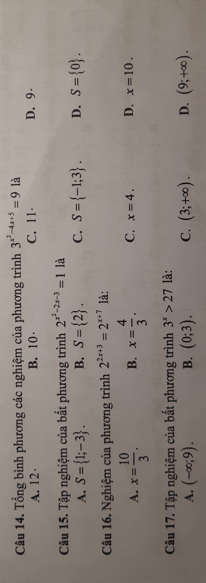 Tổng bình phương các nghiệm của phương trình 3^(x^2)-4x+5=9 là
A. 12 · B. 10 · C. 11 · D. 9 ·
Câu 15. Tập nghiệm của bất phương trình 2^(x^2)-2x-3=1 là
A. S= 1;-3. B. S= 2. C. S= -1;3. D. S= 0. 
Câu 16. Nghiệm của phương trình 2^(2x+3)=2^(x+7) là:
B.
C.
D.
A. x= 10/3 . x= 4/3 . x=4. x=10. 
Câu 17. Tập nghiệm của bất phương trình 3^x>27 là:
C.
D.
A. (-∈fty ;9). B. (0;3). (3;+∈fty ). (9;+∈fty ).