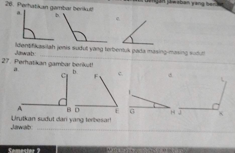 ul dengán jawaban yang bena n 
26. Perhatikan gambar berikut! 
ldentifikasilah jenis sudut yang terbentuk pada masing-masing sudut 
Jawab:_ 
27. Perhatikan gambar berikut! 
_ 
d. 
1
G H
Urutkan sudut dari yang terbesar! 
Jawab:_ 
Semecter 2 Matematika untuk SO Mkeras M