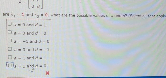 A=beginbmatrix o&d 0&dendbmatrix
are lambda _1=1 and lambda _2=0 , what are the possible values of a and d? (Select all that apply
a=0 and d=1
a=0 and d=0
a=-1 and d=0
a=0 and d=-1
a=1 and d=1
a=1 a d d=0