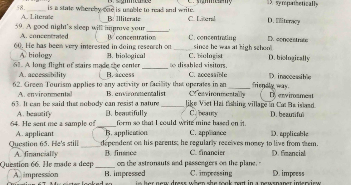 B. signmeance Ca signmcantly D. sympathetically
58._ is a state whereby one is unable to read and write.
A. Literate B. Illiterate C. Literal
D. Illiteracy
59. A good night’s sleep will improve your_ .
A. concentrated B. concentration C. concentrating D. concentrate
60. He has been very interested in doing research on _since he was at high school.
A. biology B. biological C. biologist D. biologically
61. A long flight of stairs made the center _to disabled visitors.
A. accessibility B.access C. accessible D. inaccessible
62. Green Tourism applies to any activity or facility that operates in an_ friendly way.
A. environmental B. environmentalist C. environmentally D. environment
63. It can be said that nobody can resist a nature_ like Viet Hai fishing village in Cat Ba island.
A. beautify B. beautifully C. beauty D. beautiful
64. He sent me a sample of_ form so that I could write mine based on it.
A. applicant B. application C. appliance D. applicable
Question 65. He's still _dependent on his parents; he regularly receives money to live from them.
A. financially B. finance C. financier D. financial
Question 66. He made a deep _on the astronauts and passengers on the plane. -
A. impression B. impressed C. impressing D. impress
er looked so in her new dress when she took part in a newspaper interview .