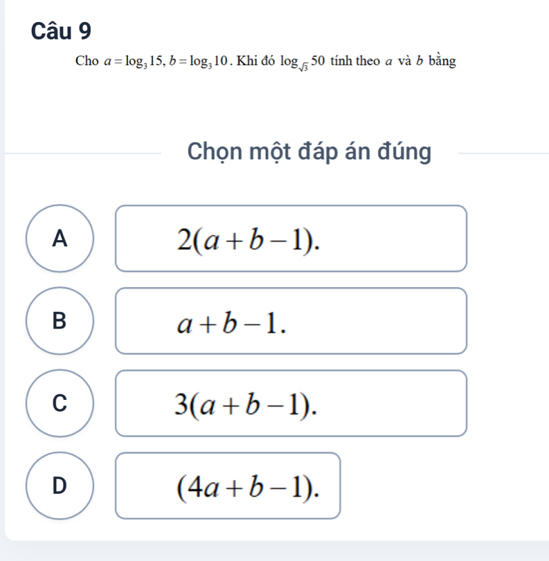 Cho a=log _315, b=log _310. Khi đó log _sqrt(3)50 tính theo a và b bằng
Chọn một đáp án đúng
A
2(a+b-1).
B
a+b-1.
C
3(a+b-1).
D
(4a+b-1).