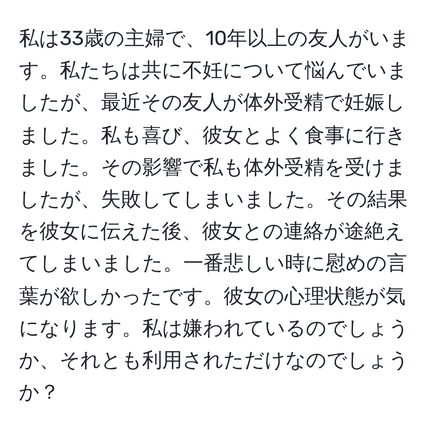 私は33歳の主婦で、10年以上の友人がいます。私たちは共に不妊について悩んでいましたが、最近その友人が体外受精で妊娠しました。私も喜び、彼女とよく食事に行きました。その影響で私も体外受精を受けましたが、失敗してしまいました。その結果を彼女に伝えた後、彼女との連絡が途絶えてしまいました。一番悲しい時に慰めの言葉が欲しかったです。彼女の心理状態が気になります。私は嫌われているのでしょうか、それとも利用されただけなのでしょうか？