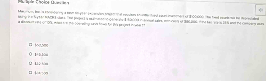 Question
Maximum, Inc. is considering a new six-year expansion project that requires an initial fixed asset investment of $100,000. The fixed assets will be depreciated
using the 5-year MACRS class. The project is estimated to generate $150,000 in annual sales, with costs of $80,000. If the tax rate is 35% and the company uses
a discount rate of 10%, what are the operating cash flows for this project in year 1?
$52,500
$45,500
$32,500
$84,500