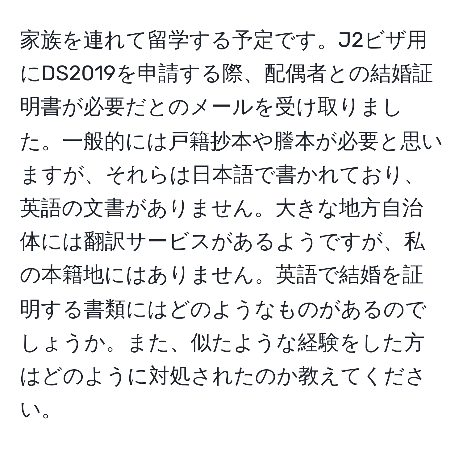 家族を連れて留学する予定です。J2ビザ用にDS2019を申請する際、配偶者との結婚証明書が必要だとのメールを受け取りました。一般的には戸籍抄本や謄本が必要と思いますが、それらは日本語で書かれており、英語の文書がありません。大きな地方自治体には翻訳サービスがあるようですが、私の本籍地にはありません。英語で結婚を証明する書類にはどのようなものがあるのでしょうか。また、似たような経験をした方はどのように対処されたのか教えてください。