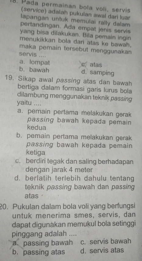 Pada permainan bola voli, servis
(service) adalah pukulan awal dari luar
lapangan untuk memulai rally dalam
pertandingan. Ada empat jenis servis
yang bisa dilakukan. Bila pemain ingin
menukikkan bola dari atas ke bawah,
maka pemain tersebut menggunakan
servis ....
a. lompat c. atas
b.bawah d. samping
19. Sikap awal passing atas dan bawah
bertiga dalam formasi garis lurus bola
dilambung menggunakan teknik passing
yaitu ....
a. pemain pertama melakukan gerak
passing bawah kepada pemain
kedua
b. pemain pertama melakukan gerak
passing bawah kepada pemain
ketiga
c. berdiri tegak dan saling berhadapan
dengan jarak 4 meter
d. berlatih terlebih dahulu tentang
teknik passing bawah dan passing
atas
20. Pukulan dalam bola voli yang berfungsi
untuk menerima smes, servis, dan
dapat digunàkan memukul bola setinggi
pinggang adalah ....
a.passing bawah c. servis bawah
b. passing atas d. servis atas